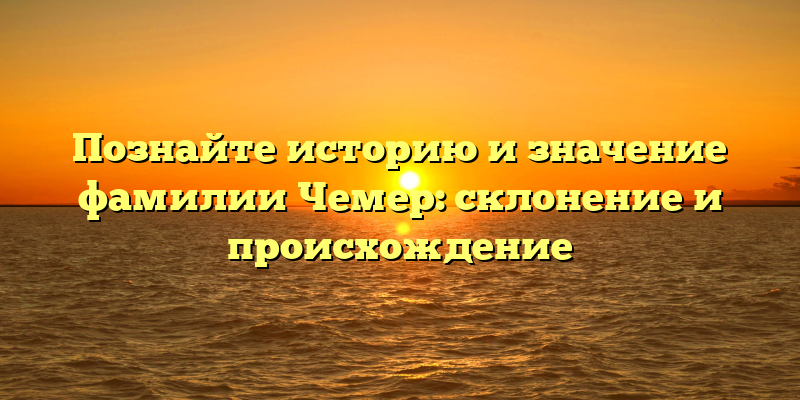 Познайте историю и значение фамилии Чемер: склонение и происхождение