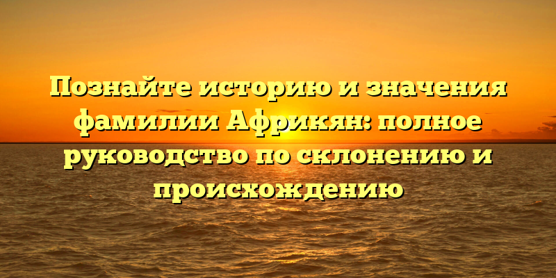 Познайте историю и значения фамилии Африкян: полное руководство по склонению и происхождению