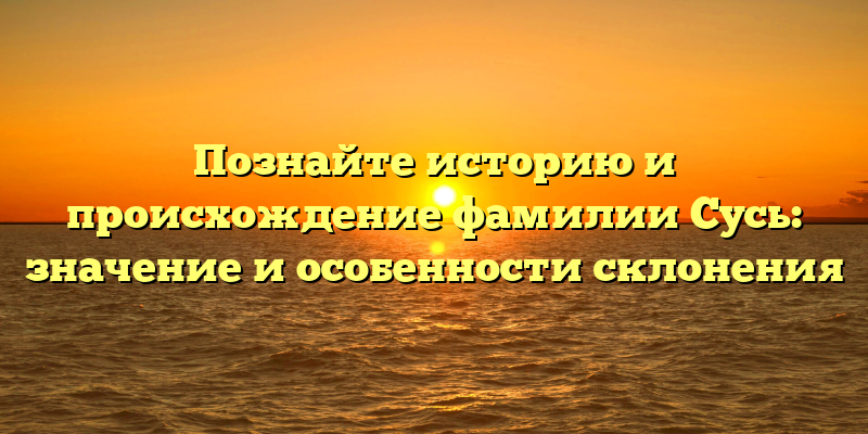 Познайте историю и происхождение фамилии Сусь: значение и особенности склонения