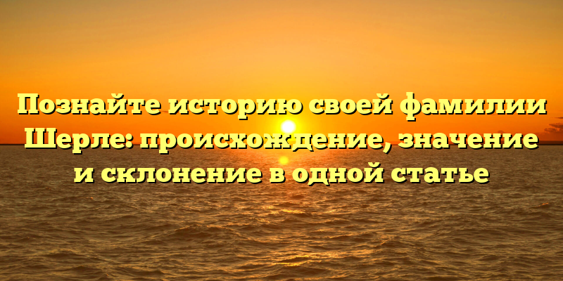Познайте историю своей фамилии Шерле: происхождение, значение и склонение в одной статье