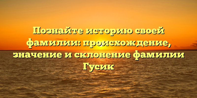Познайте историю своей фамилии: происхождение, значение и склонение фамилии Гусик