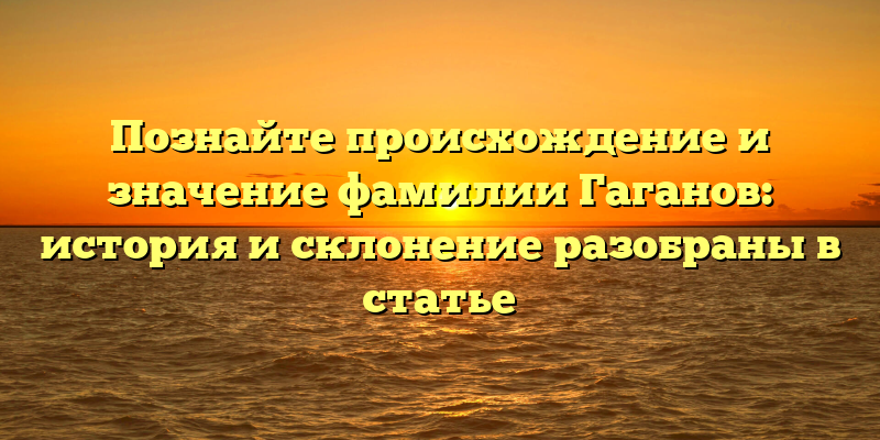 Познайте происхождение и значение фамилии Гаганов: история и склонение разобраны в статье