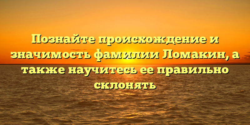 Познайте происхождение и значимость фамилии Ломакин, а также научитесь ее правильно склонять