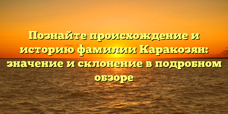 Познайте происхождение и историю фамилии Каракозян: значение и склонение в подробном обзоре