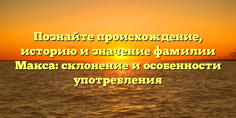Познайте происхождение, историю и значение фамилии Макса: склонение и особенности употребления