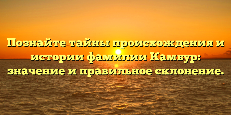 Познайте тайны происхождения и истории фамилии Камбур: значение и правильное склонение.