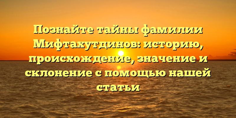 Познайте тайны фамилии Мифтахутдинов: историю, происхождение, значение и склонение с помощью нашей статьи