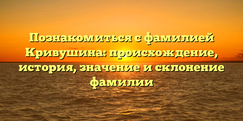 Познакомиться с фамилией Кривушина: происхождение, история, значение и склонение фамилии