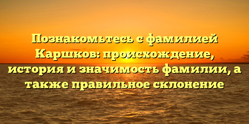 Познакомьтесь с фамилией Каршков: происхождение, история и значимость фамилии, а также правильное склонение