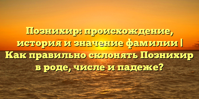 Познихир: происхождение, история и значение фамилии | Как правильно склонять Познихир в роде, числе и падеже?