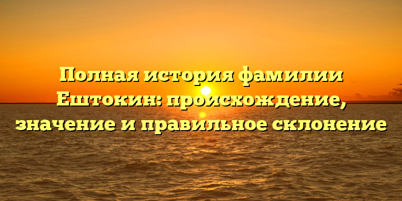 Полная история фамилии Ештокин: происхождение, значение и правильное склонение