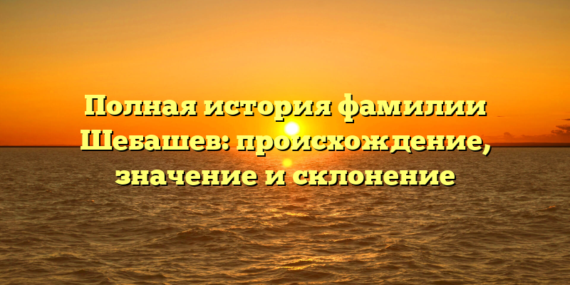 Полная история фамилии Шебашев: происхождение, значение и склонение