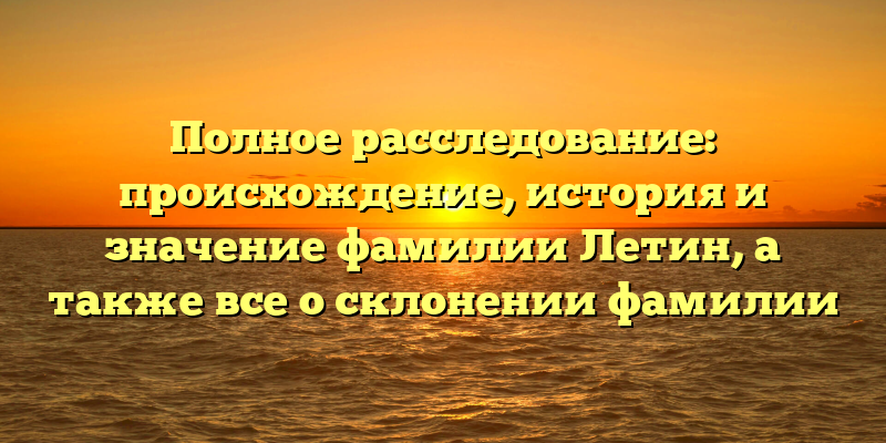 Полное расследование: происхождение, история и значение фамилии Летин, а также все о склонении фамилии