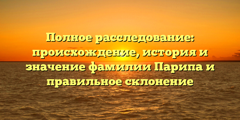 Полное расследование: происхождение, история и значение фамилии Парипа и правильное склонение