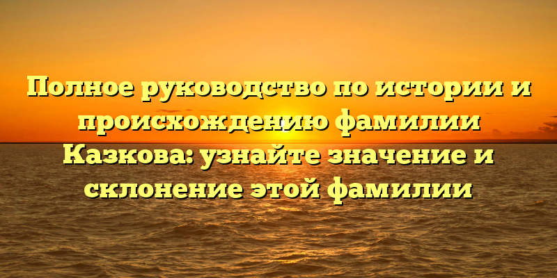 Полное руководство по истории и происхождению фамилии Казкова: узнайте значение и склонение этой фамилии