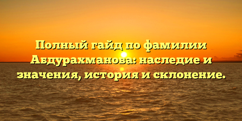 Полный гайд по фамилии Абдурахманова: наследие и значения, история и склонение.