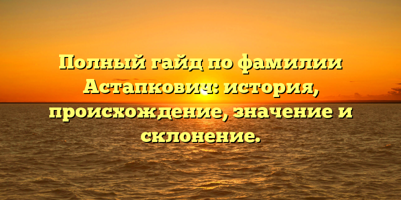 Полный гайд по фамилии Астапкович: история, происхождение, значение и склонение.