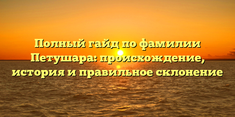 Полный гайд по фамилии Петушара: происхождение, история и правильное склонение
