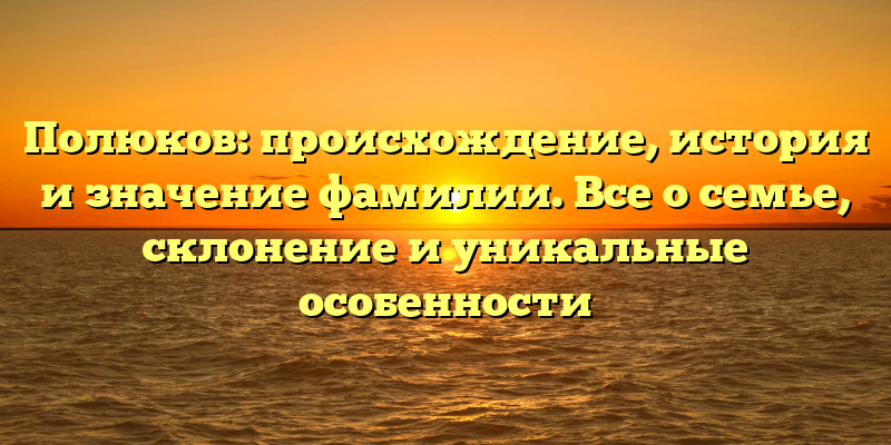Полюков: происхождение, история и значение фамилии. Все о семье, склонение и уникальные особенности