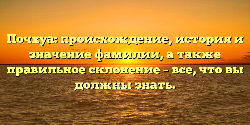 Почхуа: происхождение, история и значение фамилии, а также правильное склонение – все, что вы должны знать.