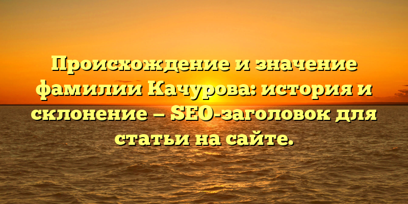 Происхождение и значение фамилии Качурова: история и склонение — SEO-заголовок для статьи на сайте.