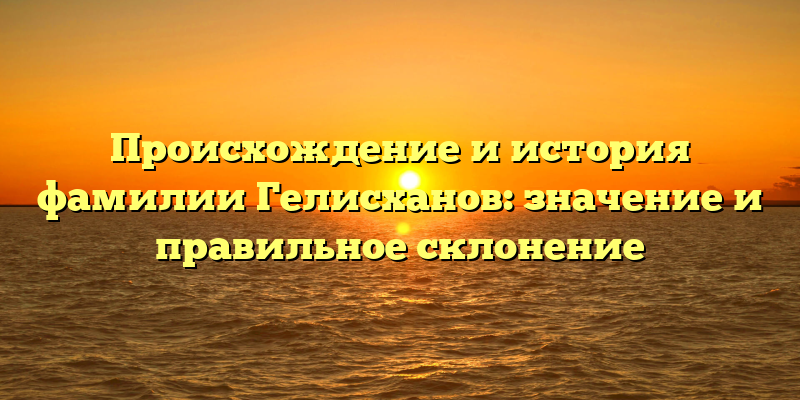 Происхождение и история фамилии Гелисханов: значение и правильное склонение