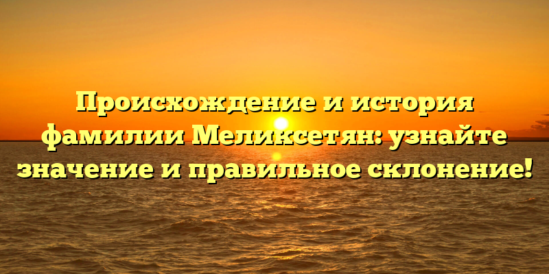 Происхождение и история фамилии Меликсетян: узнайте значение и правильное склонение!