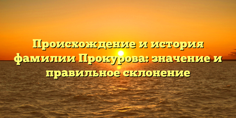 Происхождение и история фамилии Прокурова: значение и правильное склонение