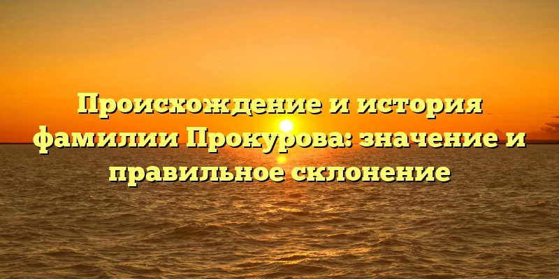 Происхождение и история фамилии Прокурова: значение и правильное склонение