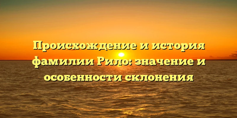 Происхождение и история фамилии Рило: значение и особенности склонения Происхождение и история фамилии Рило: значение и особенности склонения
