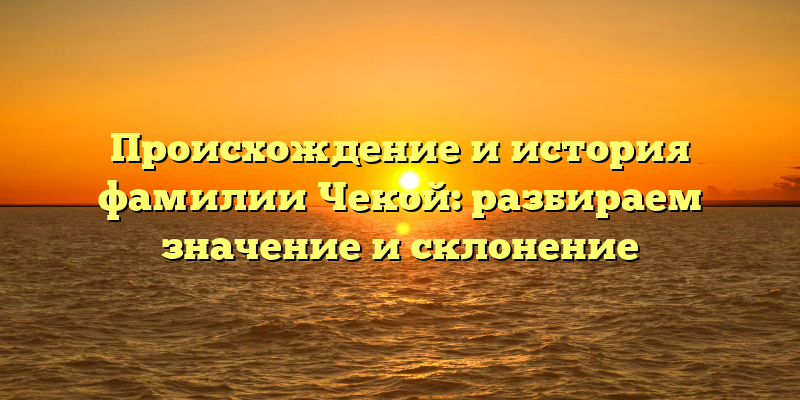 Происхождение и история фамилии Чекой: разбираем значение и склонение