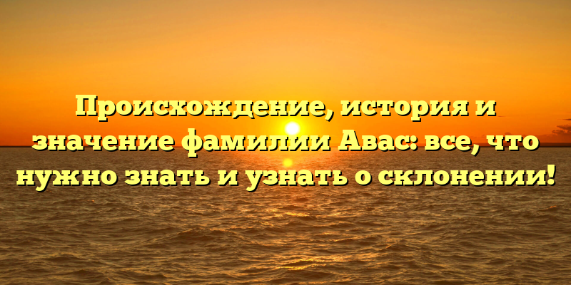 Происхождение, история и значение фамилии Авас: все, что нужно знать и узнать о склонении!