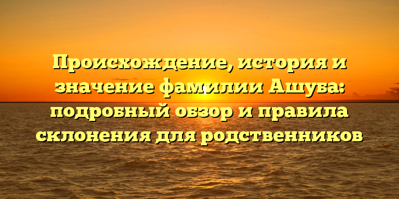 Происхождение, история и значение фамилии Ашуба: подробный обзор и правила склонения для родственников