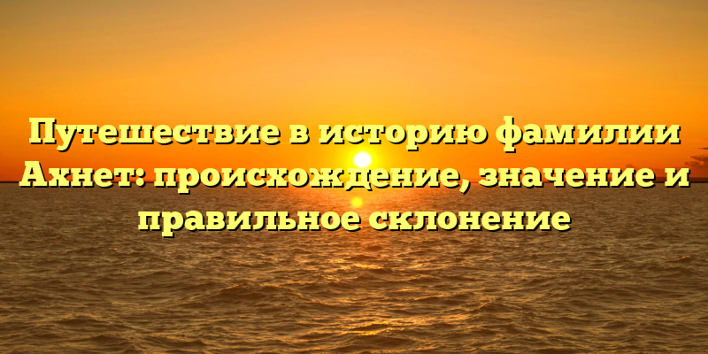Путешествие в историю фамилии Ахнет: происхождение, значение и правильное склонение