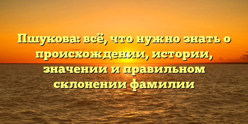 Пшукова: всё, что нужно знать о происхождении, истории, значении и правильном склонении фамилии