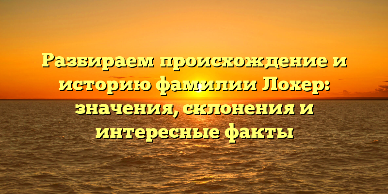 Разбираем происхождение и историю фамилии Лохер: значения, склонения и интересные факты