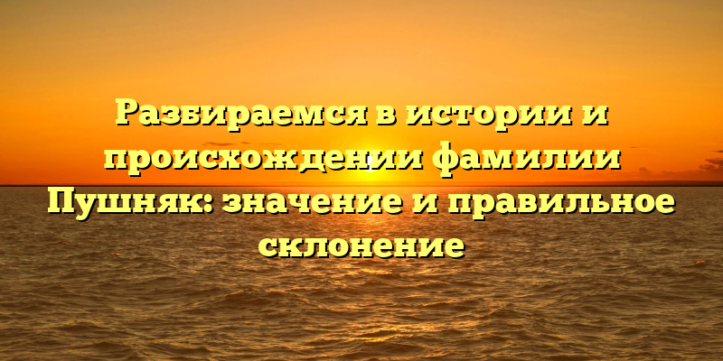 Разбираемся в истории и происхождении фамилии Пушняк: значение и правильное склонение