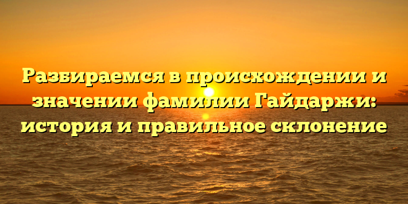 Разбираемся в происхождении и значении фамилии Гайдаржи: история и правильное склонение