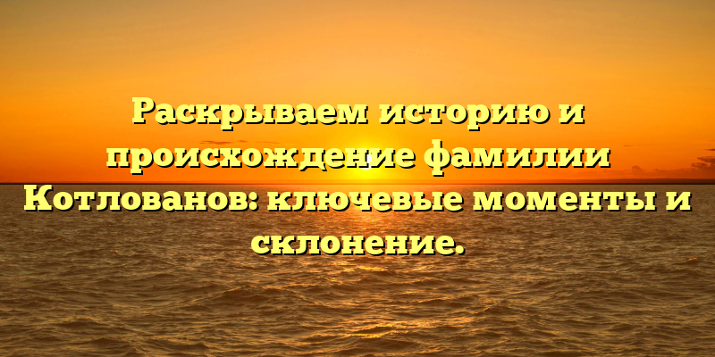 Раскрываем историю и происхождение фамилии Котлованов: ключевые моменты и склонение.