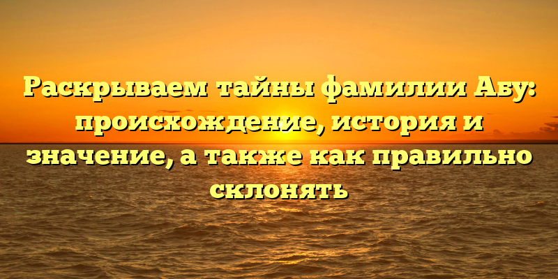 Раскрываем тайны фамилии Абу: происхождение, история и значение, а также как правильно склонять