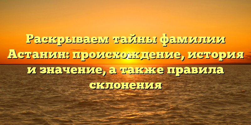 Раскрываем тайны фамилии Астанин: происхождение, история и значение, а также правила склонения