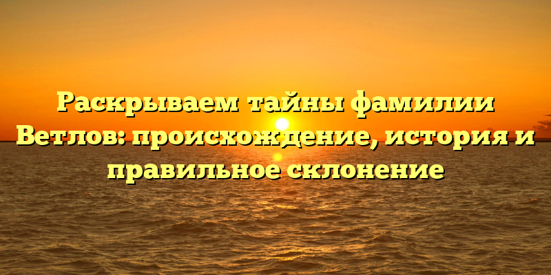 Раскрываем тайны фамилии Ветлов: происхождение, история и правильное склонение