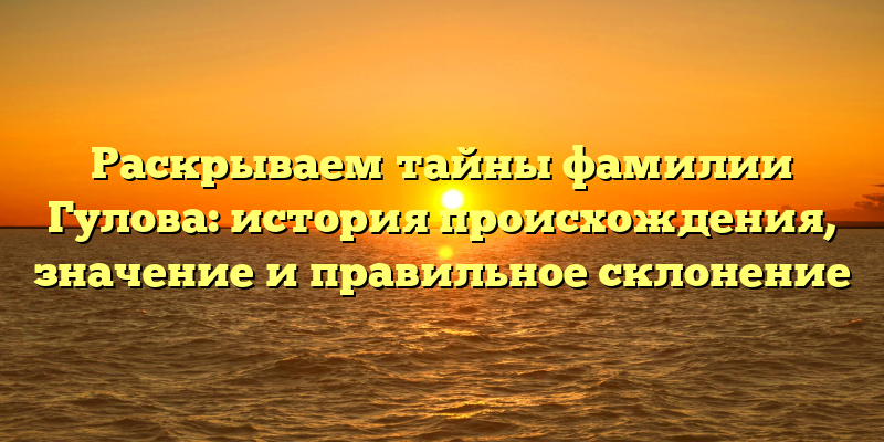 Раскрываем тайны фамилии Гулова: история происхождения, значение и правильное склонение