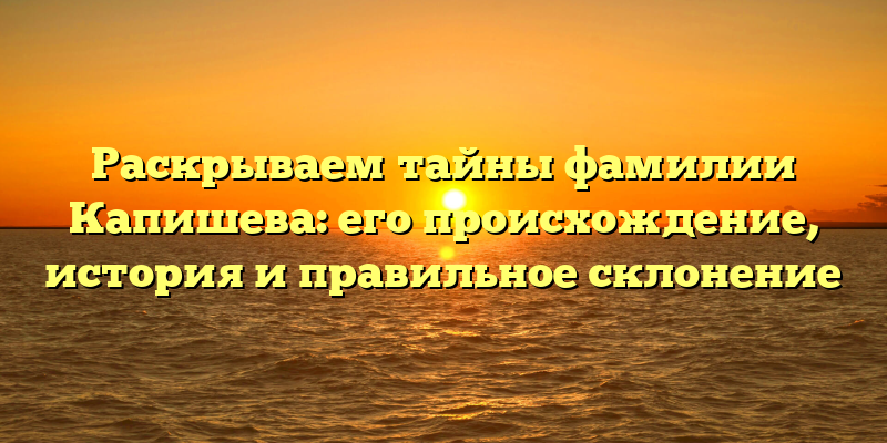 Раскрываем тайны фамилии Капишева: его происхождение, история и правильное склонение