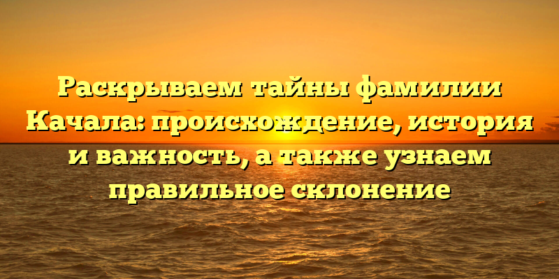 Раскрываем тайны фамилии Качала: происхождение, история и важность, а также узнаем правильное склонение