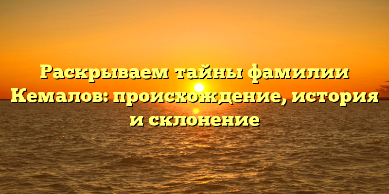 Раскрываем тайны фамилии Кемалов: происхождение, история и склонение