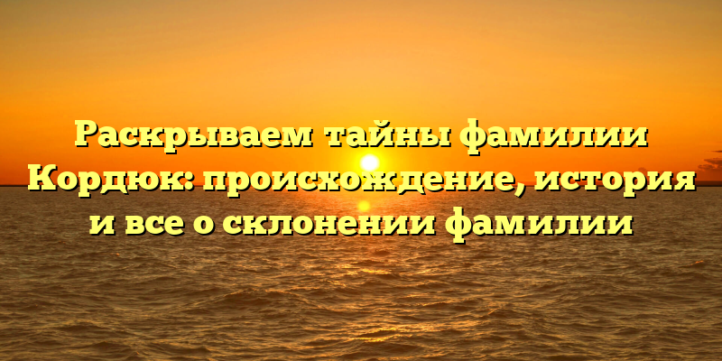 Раскрываем тайны фамилии Кордюк: происхождение, история и все о склонении фамилии