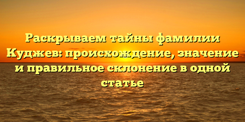 Раскрываем тайны фамилии Куджев: происхождение, значение и правильное склонение в одной статье
