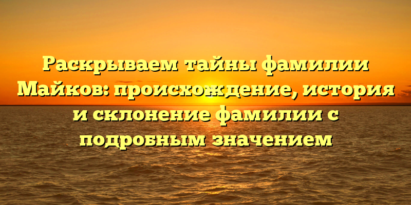 Раскрываем тайны фамилии Майков: происхождение, история и склонение фамилии с подробным значением