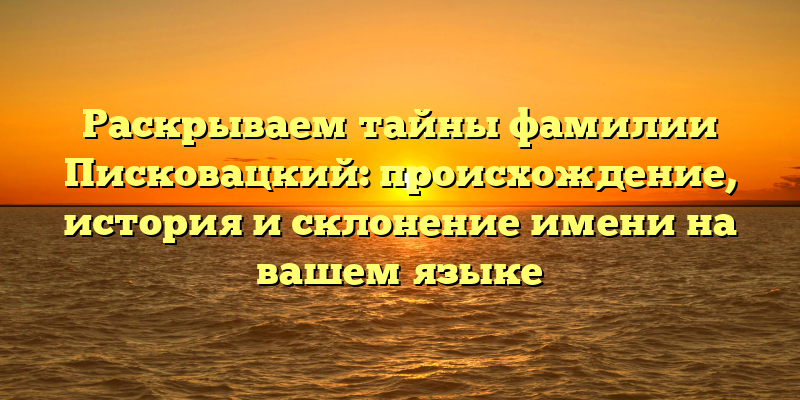 Раскрываем тайны фамилии Писковацкий: происхождение, история и склонение имени на вашем языке
